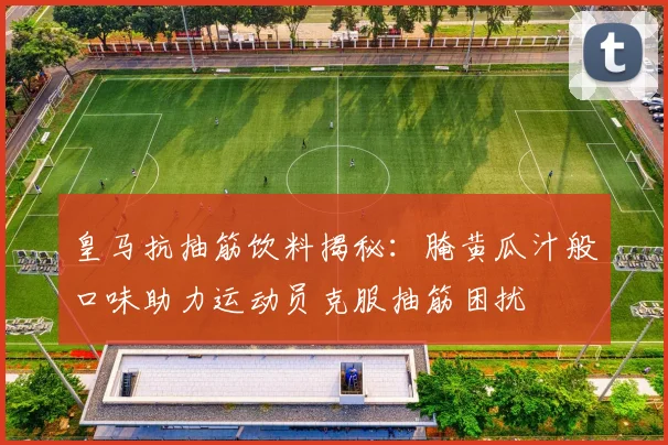 皇马抗抽筋饮料揭秘：腌黄瓜汁般口味助力运动员克服抽筋困扰