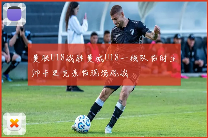 曼联U18战胜曼城U18一线队临时主帅卡里克亲临现场观战