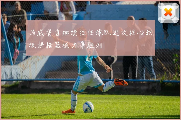 马威誓言继续担任球队进攻核心积极拼抢篮板力争胜利