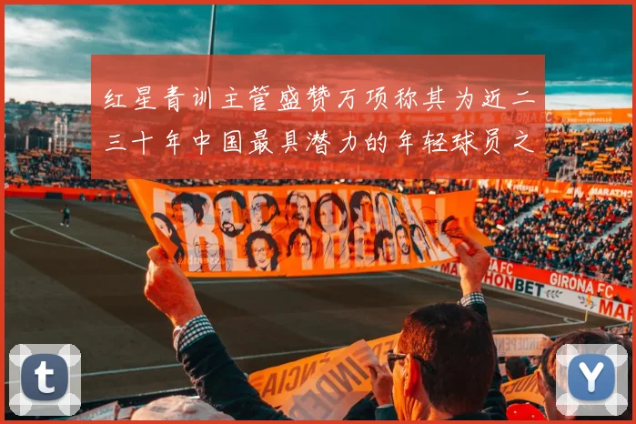 红星青训主管盛赞万项称其为近二三十年中国最具潜力的年轻球员之一
