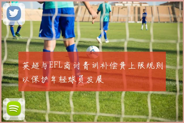 英超与EFL商讨青训补偿费上限规则以保护年轻球员发展