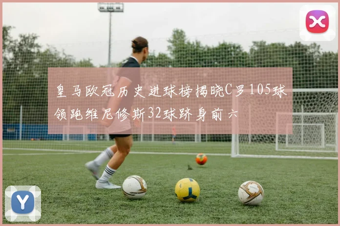 皇马欧冠历史进球榜揭晓C罗105球领跑维尼修斯32球跻身前六