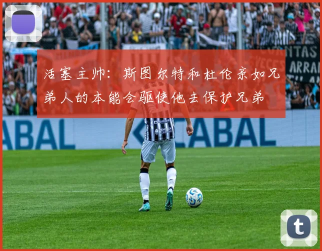 活塞主帅：斯图尔特和杜伦亲如兄弟人的本能会驱使他去保护兄弟