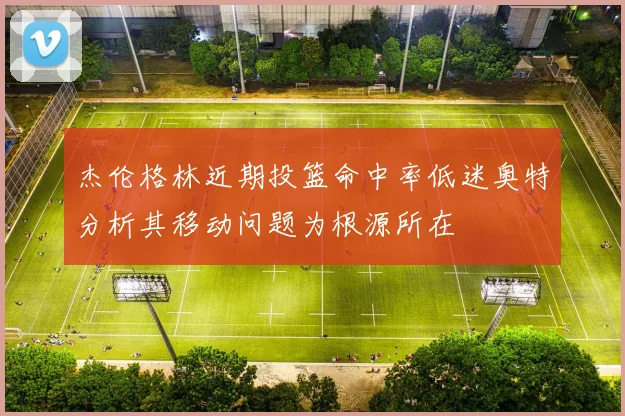杰伦格林近期投篮命中率低迷奥特分析其移动问题为根源所在