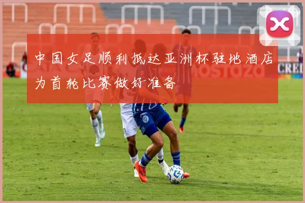 中国女足顺利抵达亚洲杯驻地酒店为首轮比赛做好准备