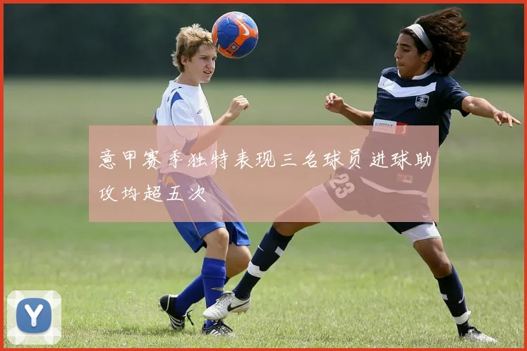 意甲赛季独特表现三名球员进球助攻均超五次