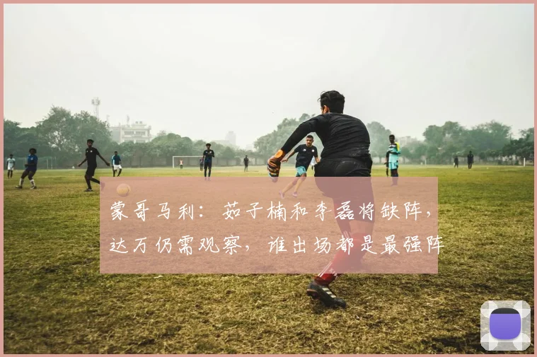 蒙哥马利：茹子楠和李磊将缺阵，达万仍需观察，谁出场都是最强阵