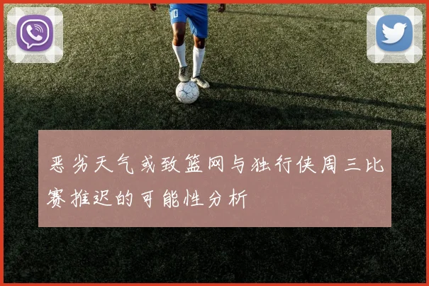 恶劣天气或致篮网与独行侠周三比赛推迟的可能性分析