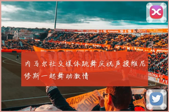 内马尔社交媒体跳舞庆祝声援维尼修斯一起舞动激情