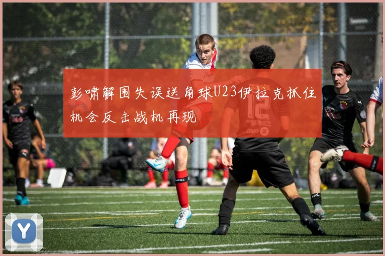 彭啸解围失误送角球U23伊拉克抓住机会反击战机再现