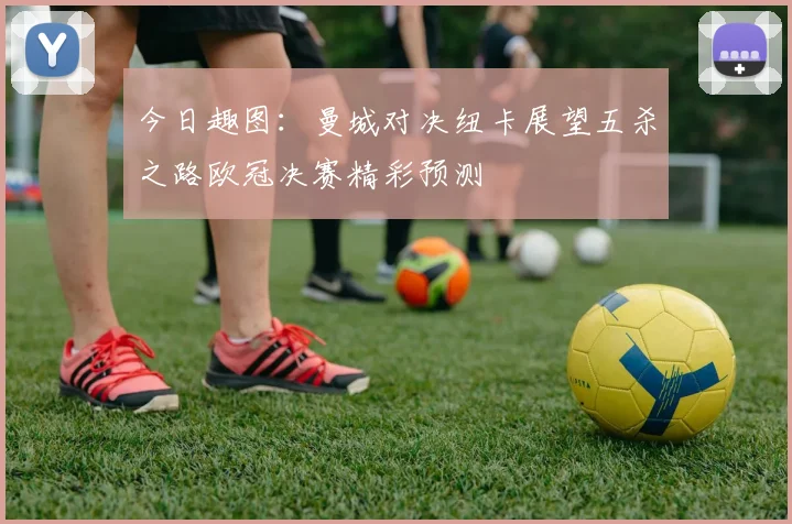 今日趣图：曼城对决纽卡展望五杀之路欧冠决赛精彩预测