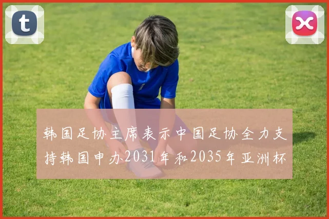 韩国足协主席表示中国足协全力支持韩国申办2031年和2035年亚洲杯赛事