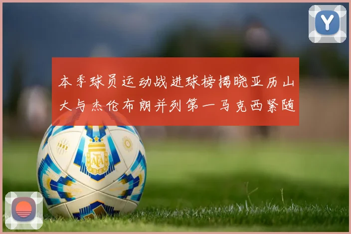 本季球员运动战进球榜揭晓亚历山大与杰伦布朗并列第一马克西紧随其后