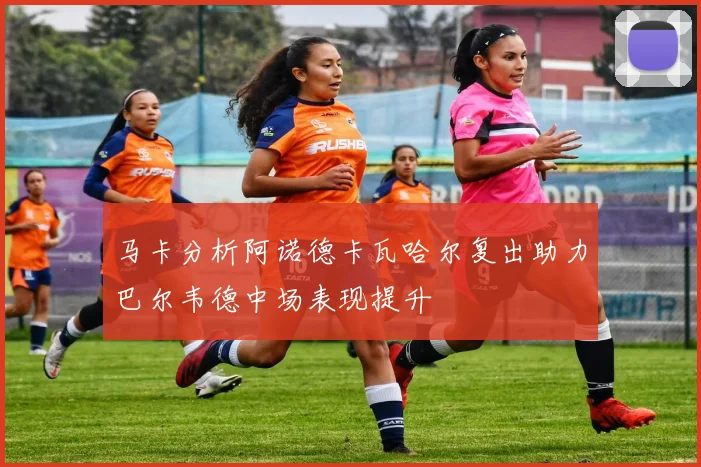马卡分析阿诺德卡瓦哈尔复出助力巴尔韦德中场表现提升