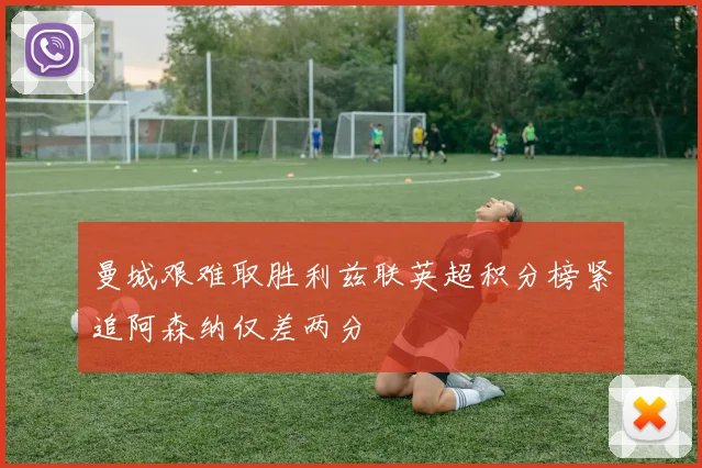 曼城艰难取胜利兹联英超积分榜紧追阿森纳仅差两分