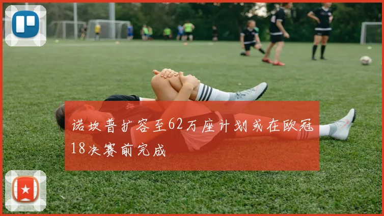 诺坎普扩容至62万座计划或在欧冠18决赛前完成