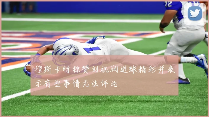 穆斯卡特称赞刘祝润进球精彩并表示有些事情无法评论