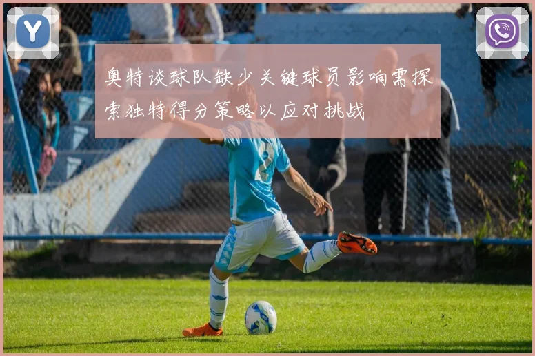奥特谈球队缺少关键球员影响需探索独特得分策略以应对挑战