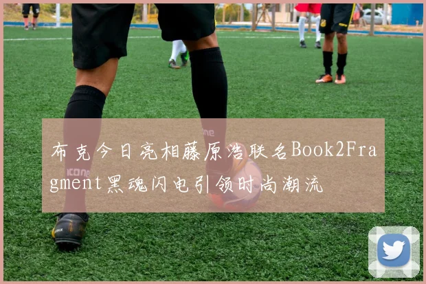 布克今日亮相藤原浩联名Book2Fragment黑魂闪电引领时尚潮流