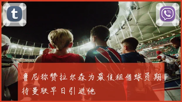 鲁尼称赞拉尔森为最佳租借球员期待曼联早日引进他