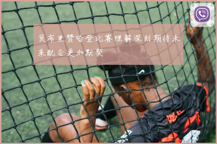 莫布里赞哈登比赛理解深刻期待未来配合更加默契