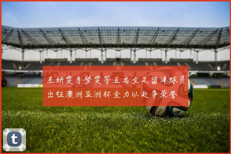 王妍雯李梦雯等五名女足留洋球员出征澳洲亚洲杯全力以赴争荣誉
