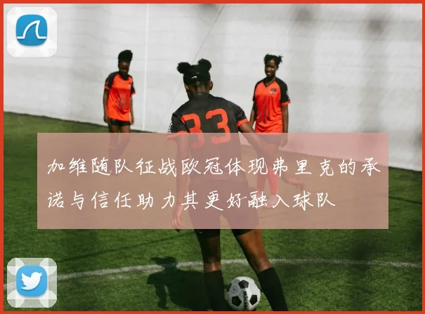 加维随队征战欧冠体现弗里克的承诺与信任助力其更好融入球队