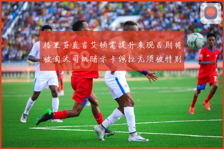 格里芬直言艾顿需提升表现否则将被淘汰司机暗示卡佩拉无须被特别提及