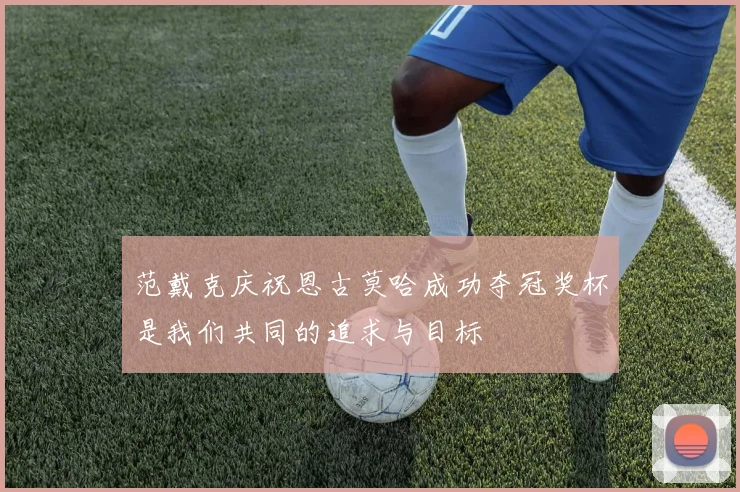 范戴克庆祝恩古莫哈成功夺冠奖杯是我们共同的追求与目标