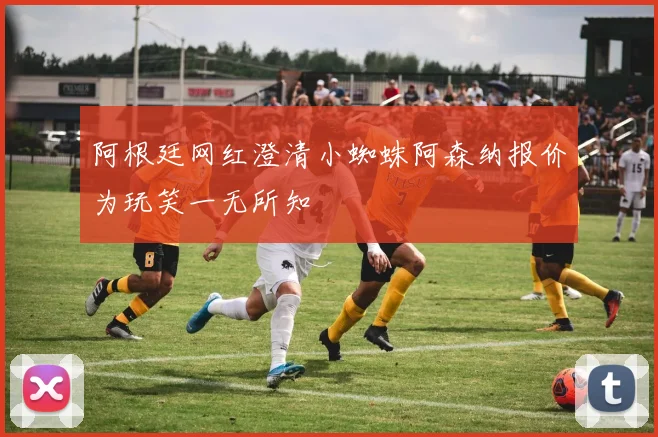 阿根廷网红澄清小蜘蛛阿森纳报价为玩笑一无所知