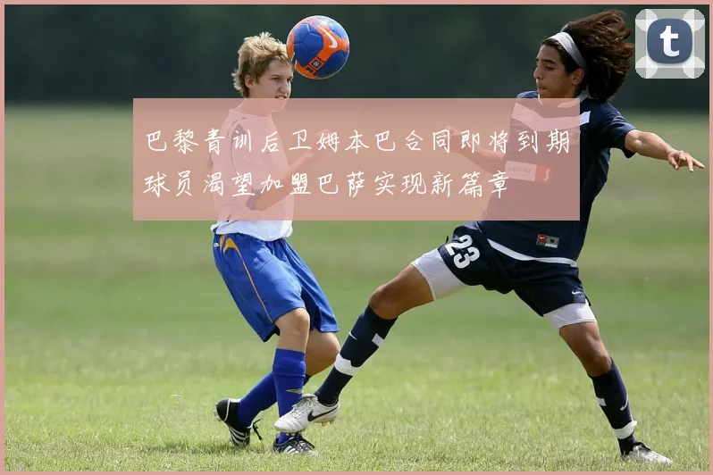 巴黎青训后卫姆本巴合同即将到期球员渴望加盟巴萨实现新篇章