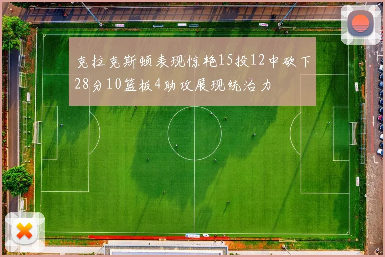 克拉克斯顿表现惊艳15投12中砍下28分10篮板4助攻展现统治力