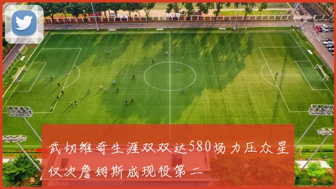 武切维奇生涯双双达580场力压众星仅次詹姆斯成现役第二