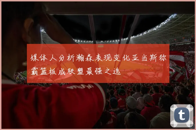 媒体人分析瀚森表现变化亚当斯称霸篮板成联盟最强之选