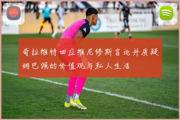 奇拉维特回应维尼修斯言论并质疑姆巴佩的价值观与私人生活