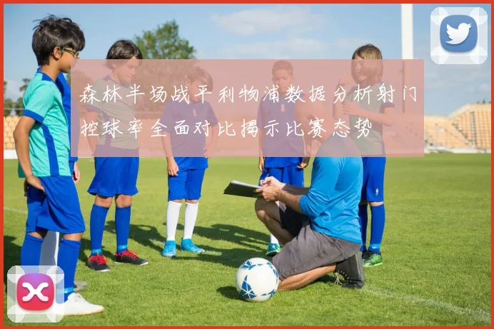 森林半场战平利物浦数据分析射门控球率全面对比揭示比赛态势