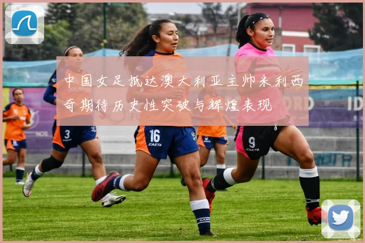 中国女足抵达澳大利亚主帅米利西奇期待历史性突破与辉煌表现